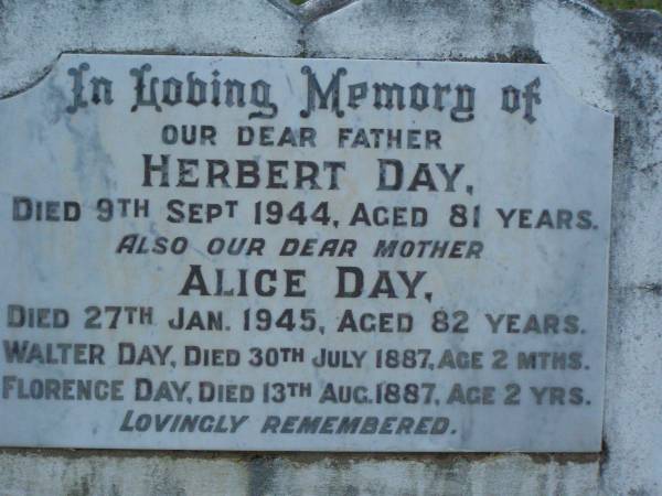 Herbert DAY,  | father,  | died 9 Sept 1944 aged 81 years;  | Alice DAY,  | died 27 Jan 1945 aged 82 years;  | Walter DAY,  | died 30 July 1887 aged 2 months;  | Florence DAY,  | died 13 Aug 1887 aged 2 years;  | Bald Hills (Sandgate) cemetery, Brisbane  | 