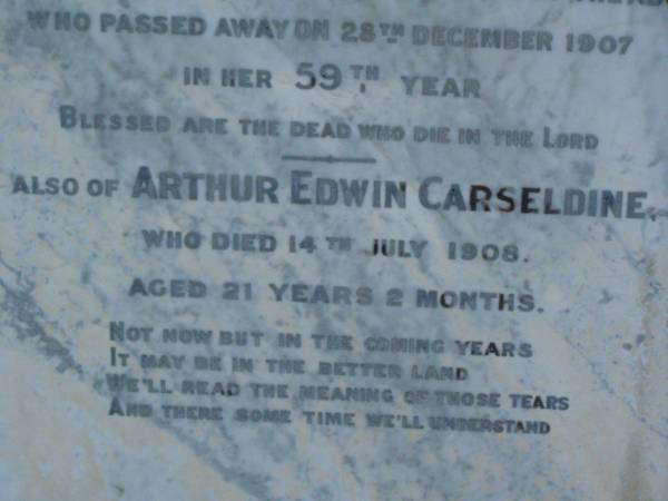 James CARSELDINE,  | died 2 March 1902 aged 57 years;  | Janet CARSELDINE,  | wife,  | died 28 Dec 1907 in 59th year;  | Arthur Edwin CARSELDINE,  | died 14 July 1908 aged 21 years 2 months;  | Eva CARSELDINE,  | sister,  | died 25 July 1942 aged 61 years;  | Mary Ann CARSELDINE,  | born 6 June 1812,  | died 18 Sept 1880 aged 68 years;  | William CARSELDINE,  | died 6 July 1886 aged 70 years;  | Bald Hills (Sandgate) cemetery, Brisbane  | 