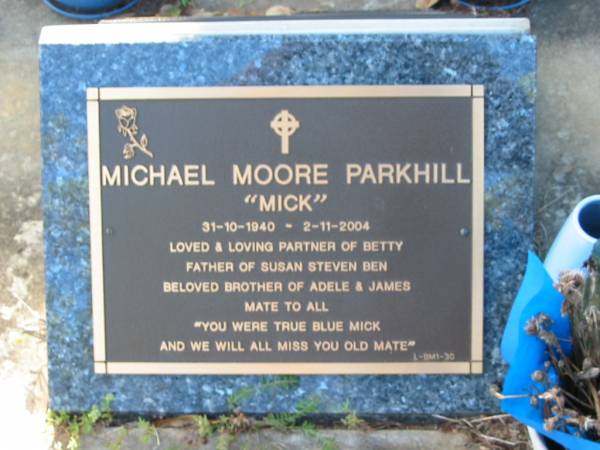 Michael (Mick) Moore PARKHILL,  | 31-10-1940 - 2-11-2004,  | partner of Betty,  | father of Susan, Steven & Ben,  | brother of Adele & James;  | Bald Hills (Sandgate) cemetery, Brisbane  | 