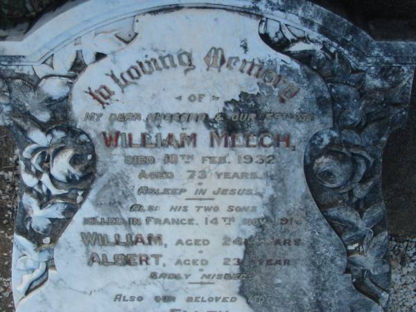 William MEECH,  | husband father,  | died 10 Feb 1932 aged 73 years;  | William,  | son,  | killed France 14 Nov 1916 aged 24 years;  | Albert,  | son,  | killed France 14 Nov 1916 aged 23 years;  | Ellen,  | wife mother,  | died 29 Feb 1948 aged 89 years;  | Bald Hills (Sandgate) cemetery, Brisbane  |   |   |   | 
