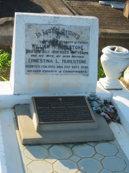 parents grandparents;  | William H. HURLSTONE,  | husband father,  | died 10 July 1937 aged 44 years;  | Ernestina L. HURLSTONE,  | wife mother,  | born 15 Feb 1902,  | died 21 Sept 1996;  | Beryce Maureen EASTABROOK,  | wife of John Henry EASTABROOK,  | mother & mother-in-law of  | Shirley & Noel ANSTEAD,  | Dianne & Allan MCLAREN,  | died 30 May 2000 aged 70 years;  | Bald Hills (Sandgate) cemetery, Brisbane  | 
