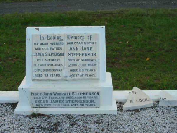 James STEPHENSON,  | husband father,  | died suddenly 10 Dec 1930 aged 73 years;  | Ann Jane STEPHENSON,  | mother,  | died Sandgate 23 June 1948 aged 88 years;  | Percy John Worrall STEPHENSON,  | died 6 Feb 1950 aged 61 years;  | Oscar James STEPHENSON,  | died 23 July 1966 aged 80 years;  | Bald Hills (Sandgate) cemetery, Brisbane  | 