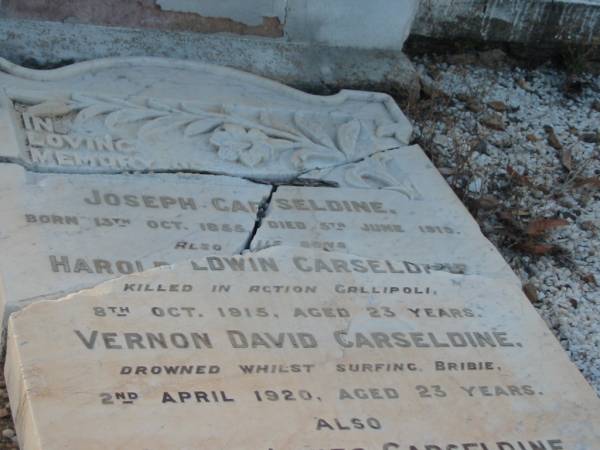 Joseph CARSELDINE,  | born 13 Oct 1855,  | died 5 June 1919;  | Harold Edwin CARSELDINE,  | son,  | killed in action Gallipoli  | 8 Oct 1915 aged 23 years;  | Vernon David CARSELDINE,  | son,  | drowned surfing Bribie  | 2 April 1920 aged 23 years;  | Sarah Agnes CARSELDINE,  | wife mother,  | died 16 Aug 1929 aged 73 years;  | Bald Hills (Sandgate) cemetery, Brisbane  | 