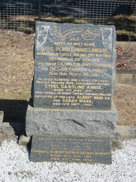 Cyril Henry Edward Lambart Born Dublin Castle 29 May 1866 Died Brisbane 21 July 1955  | third son of Colonel Gustavus and Lady Frances Lambart Bea Parc Meath Ireland  | Ethel Caroline Annie Born 4th May 1871 Dau of Albert and Sarah Ward. Died 22 Sep 1960  | Lilian Edith Sylvia Lambert  | Born Oct 1907 Died 14 Feb 1974  | Charles Albert George Julian Lambart Born 19 Oct 1901 Died 2 Jun 1992  |   | Anglican Cemetery, Sherwood.  |   | 