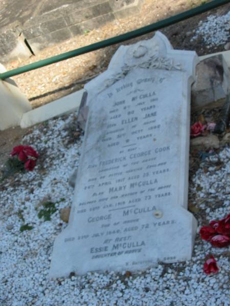 John McCulla ? July 1915? aged 80 years  | Ellen Jane (McCulla) 31 Oct 1892 aged 9 years  | Frederick George Cook 24 Apr 1917 25 yrs  | Mary McCulla 22 Jan 1919 aged 73  | George McCulla 23 Jul 1940 aged 72  | Essie McCulla (dau of above)  |   | Anglican Cemetery, Sherwood.  |   |   |   | 