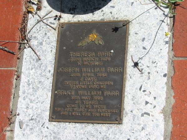 Theresa PARR  | 22 Mar 1979  | 17 Months  |   | Joseph William PARR  | 28 Apr 1982  | 2 days  |   | Bruce William PARR  | 18 May 1995  | 45 years  |   | St Margarets Anglican memorial garden, Sandgate, Brisbane  |   | 