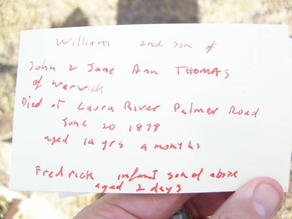 William,  | second son of John & Jane Ann THOMAS of Warwick,  | died at Laura River Palmer Road  | 20 June 1878  | aged 14 years 4 months;  | Frederick,  | infant son,  | aged 2 days;  | Swan Creek Anglican cemetery, Warwick Shire  | 