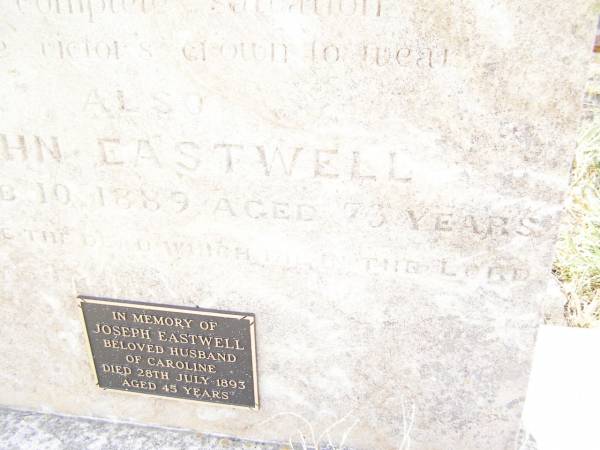 Charlotte,  | wife of John EASTWELL,  | died 8 Feb 1879 aged 63 years;  | John EASTWELL,  | died 10 Feb 1889 aged 73 years;  | Joseph EASTWELL,  | husband of Caroline,  | died 28 July 1893 aged 45 years;  | Swan Creek Anglican cemetery, Warwick Shire  | 