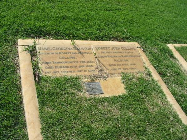 Mabel Georgina RALSTON  | (daughter of Robert and Arabella COLLINS)  | b: Tamrookum 17 Feb 1885, d: Eumana 10 Jan 1962  | Robert John Collins  | (only son of Joseph Walter and Mabel Georgina RALSTON)  | b: 3 Apr 1920, d: 1 Nov 1954  | Rosamond Anne Collins RALSTON  | (daughter of Joseph and Mabel RALSTON)  | b: 14 Dec 1914, d: 17 Aug 1999  | Tamrookum All Saints church cemetery, Beaudesert  | 