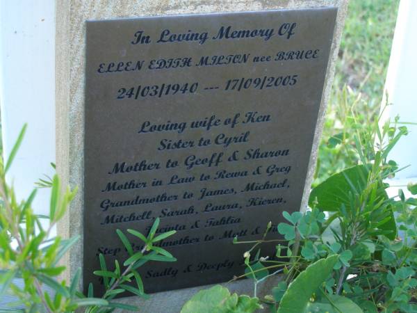 Ellen Edith MILTON (nee BRUCE),  | 24-03-1940 - 17-09-2005,  | wife of Ken,  | sister of Cyril,  | mother of Geoff & Sharon,  | mother-in-law of Rewa & Greg,  | grandmother of James, Michael, Mitchell, Sarah, Laura, Kieren, Jacinta & Tahlia,  | step-grandmother of Matt & ???;  | Tea Gardens cemetery, Great Lakes, New South Wales  | 