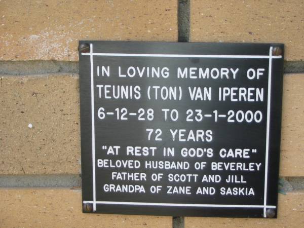 Teunis (Ton) Van IPEREN  | B:  6 Dec 1928  | D: 23 Jan 2000  | aged 72  | (husband of Beverley)  | (father of Scott and Jill)  | (grandfather of Zane and Saskia)  |   | The Gap Uniting Church, Brisbane  | 