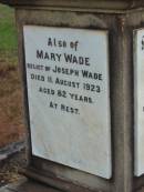 
Eliza WADE,
first wife,
died 3 April 1873 aged 36 years;
Joseph WADE,
died 5 June 1906 aged 66 years;
Minnie WADE,
child,
died 16 July 1884 aged 4 years;
Alice WADE,
child,
died 25 April 1889 aged 5 years;
Mary WADE,
relict of Joseph WADE,
died 11 August 1923 aged 82 years;
Tiaro cemetery, Fraser Coast Region

