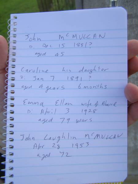 John MCMULLAN,  | died 15 Dec 1891 aged 45 years;  | Caroline,  | daughter,  | died 7 Jan 1891 aged 4 years 6 months;  | Emma Ellen,  | wife,  | died 3 April 1928 aged 79 years;  | John Laughlin  MCMULLAN,  | died 28 April 1953 aged 72 years;  | Tiaro cemetery, Fraser Coast Region  | 