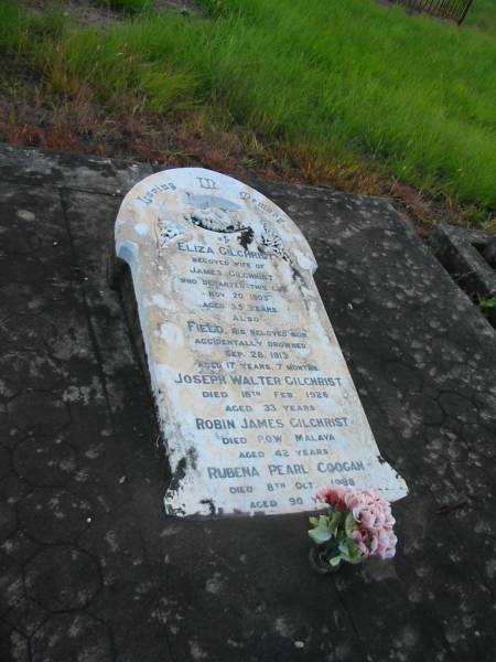 Eliza GILCHRIST,  | wife of James GILCHRIST,  | died 20 Nov 1903 aged 35 years;  | Field,  | son,  | accidentally drowned 28 Sept 1913 aged 17 years 7 months;  | Joseph Walter GILCHRIST,  | died 18 Feb 1926 age 33 years;  | Robin James GILCHRIST,  | died P.O.W. Malaya aged 42 years;  | Rubena Pearl COOGAN,  | died 8 Oct 1988 aged 90 years;  | Tiaro cemetery, Fraser Coast Region  |   | 