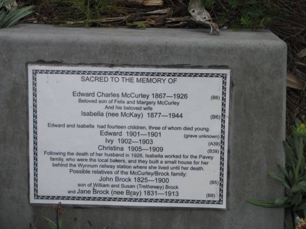 Edward Charles McCURLEY 1867-1926,  | (beloved son of Felix and Margery McCurley)  |   | wife Isabella McCURLEY (nee McKAY) 1877-1944,  |   | Edward and Isabella had fourteen children, three of whom died young.  | children  | Edward McCURLEY 1901-1901,  | Ivy McCURLEY 1902-1903,  | Christina McCURLEY 1905-1909  |   | Following the death of her husband in 1926, Isabella worked for the Pavey family who were the local bakers, and they built a small house for her behind Wynnum railway station where she lived until her death.  | Possible relatives of the McCurley/Brock family: John Brock 1825-1900 son of William and Susan (Trethewey) Brock and Jane Brock (nee Bray) 1831-1931  |   | Copyright: Jan Phillips  | Tingalpa Christ Church (Anglican) cemetery, Brisbane  |   | 