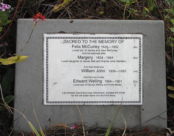 Felix MCURLEY 1826-1902,  | loved son of James and Jane McCurley.  |   | wife Margery McCURLEY 1834-1944,  | daughter of James Bell and Sophia Jane Hamilton  |   | son William John McCURLEY 1856-1885,  |   | son-in-law Edward WELLING 1864-1901  | son of George Welling and Annie Moran  |   | Copyright: Jan Phillips  | Tingalpa Christ Church (Anglican) cemetery, Brisbane  |   | 