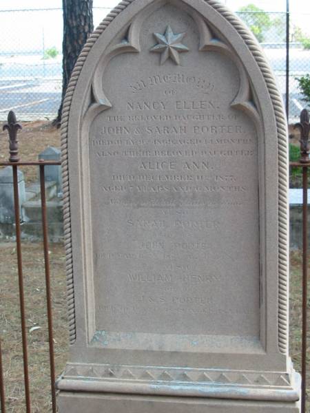 Nancy Ellen  | daughter of John and Sarah PORTER  | died July 9th 1869 aged 11 months,  | also Alice Ann  | died Dec 11th 1877 aged 7 years 6 months,  | Sarah PORTER  | wife of John PORTER  | died Mar 11th 1885 aged 51? years,  | William Henry  | son of J and S PORTER  | died Oct 1888 aged 18 years,  | Tingalpa Christ Church (Anglican) cemetery, Brisbane  |   | 