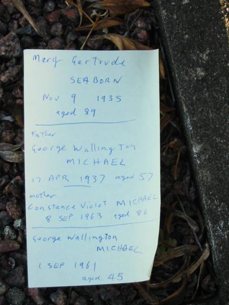 Mary Gertrude SEABORN  | 9 Nov 1935 aged 89  |   | (father) George  Wallington  MICHAEL  | 17 Apr 1937 aged 57  |   | Constance Violet MICHAEL  | 8 Sep 1963 aged 86  |   | George Wallington MICHAEL  | 1 Sep 1961 aged 45  |   | Toogoolawah Cemetery, Esk shire  | 