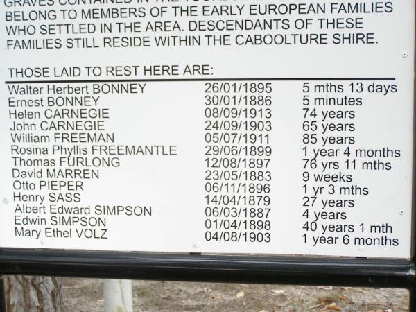 Walter Herbert BONNEY     26/01/1895    5 mths 13 d  | Ernest BONNEY             30/01/1886    5 mins  | Helen CARNEGIE            08/09/1913    74 years  | John CARNEGIE             24/09/1903    65 years  | William FREEMAN           05/07/1911    85 years  | Rosina Phyllis FREEMANTLE 29/06/1899    1 year 4 months  | Thomas FURLONG            12/08/1897    76 years 11 mths  | David MARREN              23/05/1883    9 weeks  | Otto PIEPER               06/11/1896    1 year 3 mths  | Henry SASS                14/04/1879    27 years  | Albert Edward SIMPSON     06/03/1887    4 years  | Edwin SIMPSON             01/04/1898    40 years 1 month  | Mary Ethel VOLZ           04/08/1903    1 year 6 months  |   | Caboolture historic site - Toorbul Cemetery Reserve  |   | 