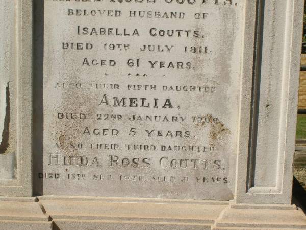 Andrew PETRIE  | d: 21 Jun 1896, aged 71  |   | James Ross COUTTS  | d: 19 Jul 1911, aged 61  | (husband of Isabella Coutts)  |   | Amelia COUTTS  | d: 22 Jan 1900, aged 5  | (their fifth daughter)  |   | Hilda Ross COUTTS  | d: 13 Sep-1920, aged 31  | (their third daughter)  |   | Isabella COUTTS  | d: 17 Mar 1932  |   | Brisbane General Cemetery (Toowong)  | 