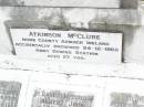 
James MCCLURE,
died 2 Jan 1918 aged 73 years;
Mary Elizabeth, wife,
died 22 Jan 1944 aged 87 years;
children:
Mary Ada, died 8 July 1932 aged 67 years;
William James,
died Longreach 24 Nov 1899 aged 20 years;
Arthur Walter,
died 21 Feb 1906 aged 18 years;
Beatrice Amy,
died Feb 1893 aged 4 years;
James Atkinson & Gertrude Louisa, died in infancy;
Atkinson MCCLURE,
born County Armagh Ireland,
accidentally drowned
24-12-1868 Amby Downs Station aged 27 years;
John William MCCLURE,
died 8-7-93 aged 68 years,
missed by brothers & sisters;
Ethel Jane MCCLURE,
died 5 May 1973 aged 82 years;
Albert John MCCLURE,
died 24 July 1961 aged 79 years;
Alfred Thomas MCCLURE,
died 1 Nov 1876 aged 82 years;
Raymond MCCLURE (Curly),
twin to Betty R.I.P. Lawton,
died 24-8-01 aged 74;
Upper Caboolture Uniting (Methodist) cemetery, Caboolture Shire
