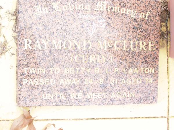 James MCCLURE,  | died 2 Jan 1918 aged 73 years;  | Mary Elizabeth, wife,  | died 22 Jan 1944 aged 87 years;  | children:  | Mary Ada, died 8 July 1932 aged 67 years;  | William James,  | died Longreach 24 Nov 1899 aged 20 years;  | Arthur Walter,  | died 21 Feb 1906 aged 18 years;  | Beatrice Amy,  | died Feb 1893 aged 4 years;  | James Atkinson & Gertrude Louisa, died in infancy;  | Atkinson MCCLURE,  | born County Armagh Ireland,  | accidentally drowned  | 24-12-1868 Amby Downs Station aged 27 years;  | John William MCCLURE,  | died 8-7-93 aged 68 years,  | missed by brothers & sisters;  | Ethel Jane MCCLURE,  | died 5 May 1973 aged 82 years;  | Albert John MCCLURE,  | died 24 July 1961 aged 79 years;  | Alfred Thomas MCCLURE,  | died 1 Nov 1876 aged 82 years;  | Raymond MCCLURE (Curly),  | twin to Betty R.I.P. Lawton,  | died 24-8-01 aged 74;  | Upper Caboolture Uniting (Methodist) cemetery, Caboolture Shire  | 