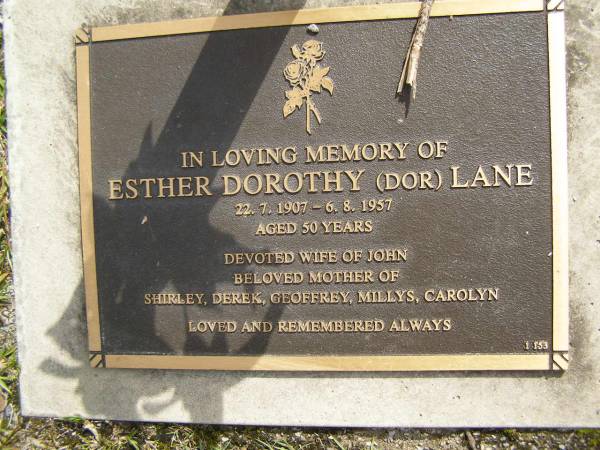 Esther Dorothy (Dor) LANE,  | 22-7-1907 - 6-8-1957 aged 50 years,  | wife of John,  | mother of Shirley, Derek, Geoffrey, Millys & Carolyn;  | Upper Coomera cemetery, City of Gold Coast  | 