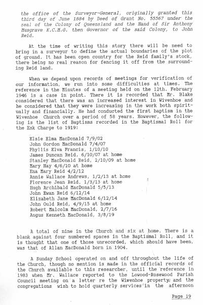 Baptismal Poll for the Esk Charge to 1919  |   | Elsie Elma MacDonald     7/9/02  | John Gordon MacDonald    7/4/07  | Phyllis Elva Francis     1/10/10  | James Duncan Reid        6/10/07 at home  | Stanley MacDonald Reid   2/10/09 at home  | Mary Hay                 4/6/10 at home  | Ena Mary Reid            4/2/12  | Annie Wallace Andrews    1/2/13 at home  | Florence Jean Reid       1/3/13 at home  | Hugh Archibald MacDonald 5/5/13  | John Ewan Reid           6/12/14  | Elizabeth Jane MacDonald 6/12/14  | John Ould Reid           4/9/15 at home  | Robert Malcolm MacDonald 2/7/16  | Angus Kenneth MacDonald  3/8/19  |   | 