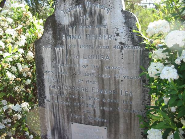 Emma REISER  | 8 Jun 1893, aged 48  | (daughter) Louisa  | 18 Apr 1898, aged 25  | George Edward LEA  | (son of Barry and Rose LEA)  | 26 Aug 1915, aged 17  |   | George Fredrick REISER  | d: 1920, aged 77  |   | Henry LEA  | Apr 1938, aged 84  |   | Rosina Emma LEA  | 31 Jul 1960, aged 92 years 11 months  |   | Clara Isabel DE BONO  | (eldest daughter of) Henry and Rosina LEA  | 20 Jul 1985, aged 95  |   | William Stewart LEA  | b: 5 Oct 1903, d: 14 Mar 1990  |   | Wonglepong cemetery, Beaudesert  |   | 