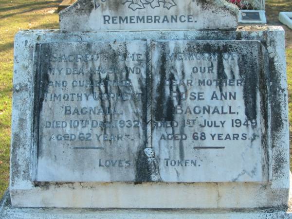 BAGNALL  | Timothy Corbett BAGNALL  | 10 Dec 1932, aged 62  | Rose Ann BAGNALL  | 1 Jul 1949, aged 68  |   | Harold Corbett BAGNALL  | b: 23 Aug 1918, d: 2 Oct 1996  | Dorothy May BAGNALL (nee FLESSER)  | b: 20 Dec 1924, d: 23 Jul 2000  |   | Wonglepong cemetery, Beaudesert  |   | 