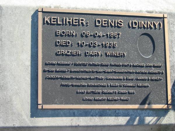 KELIHER, Denis (Dinny), husband,  | father of Denis Patrick (Pat) & Michael John (Mick),  | son of Michael & Ellen (O'DONNELL) KELIHER,  | born 06-04-1867 died 10-03-1935;  | Woodford Cemetery, Caboolture  | 