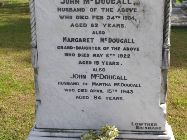 Frances Elizabeth (McDougall)  | (wife of John McDougall)  | 29 Sep 1887, aged 50  | John McDougall  | 24 Feb 1904, aged 82  | (granddaughter) Margaret McDougall  | 6 May 1922, aged 19  | John McDougall  | (husband of Martha McDougall)  | 15 Apr 1943, aged 84  | Martha L McDougall  | b: 25 Dec 1868, d: 15 Sep 1949, aged 80  | Louisa Hopkins  | b: 2 Jul 1893, d: 3 Jan 1937, aged 43  | Woodhill cemetery (Veresdale), Beaudesert shire  |   | 