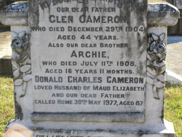 Glen Cameron (father)  | d: 29 Dec 1904, aged 44  | Archie (Cameron) (brother)  | d: 11 Jul 1908, aged 16 years 11 months  | Donald Charles Cameron (husband of Maud Elizabeth)  | d: 30 May 1977, aged 87  | Woodhill cemetery (Veresdale), Beaudesert shire  |   | 