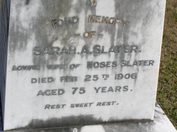 Moses Slater  | (husband of S A Slater)  | 20 Oct 1901, aged 73  | Sarah A Slater  | (wife of Moses Slater)  | 25 Feb 1906, aged 75  | Joseph  | (son of Moses and Sarah A Slater)  | 17 Nov 1889, aged 23  | Woodhill cemetery (Veresdale), Beaudesert shire  |   | 