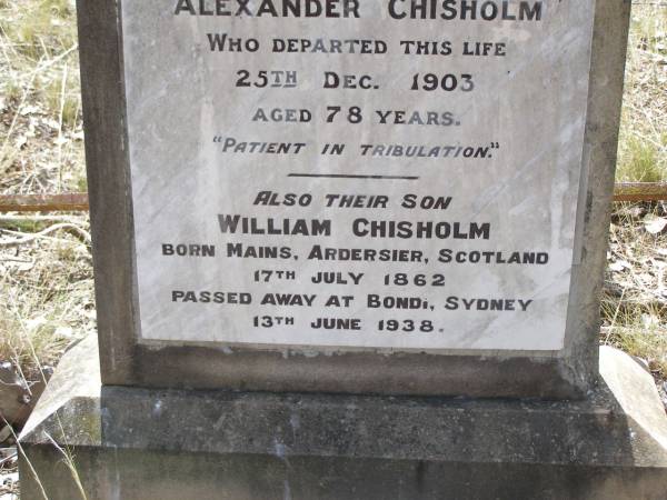 Annie CHISHOLM,  | died 9 Dec 1896 aged 72 years,  | erected by husband Alexander CHISHOLM;  | Alexander CHISHOLM,  | died 25 Dec 1903 aged 78 years;  | William CHISHOLM,  | son,  | born Mains Ardersier Scotland 17 July 1862,  | died Bondi Sydney 13 June 1938;  | Yangan Presbyterian Cemetery, Warwick Shire  | 