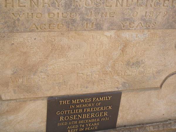 George ROSENBERGER,  | died 29 Oct 1894 aged 69 years;  | Caroline? ROSENBERGER,  | died 12 Oct 1896 aged ?? years;  | Henry ROSENBERGER,  | died 20 June 1879 aged 11 years;  | restored by Wildred ROSENBERGER April 1993;  | Gottlieb Frederick ROSENBERGER,  | died 11 Dec 1931 aged 74 years,  | remembered by the MEWES family;  | Yangan Presbyterian Cemetery, Warwick Shire  | 